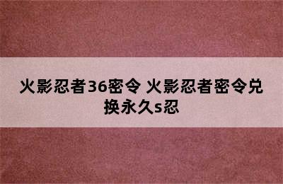 火影忍者36密令 火影忍者密令兑换永久s忍